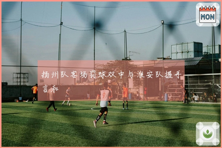 扬州队客场罚球双中与淮安队握手言和