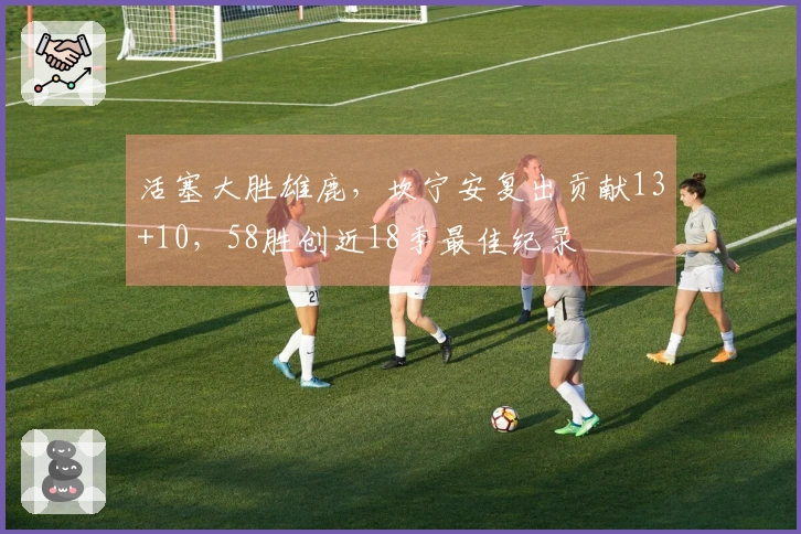 活塞大胜雄鹿，坎宁安复出贡献13+10，58胜创近18季最佳纪录