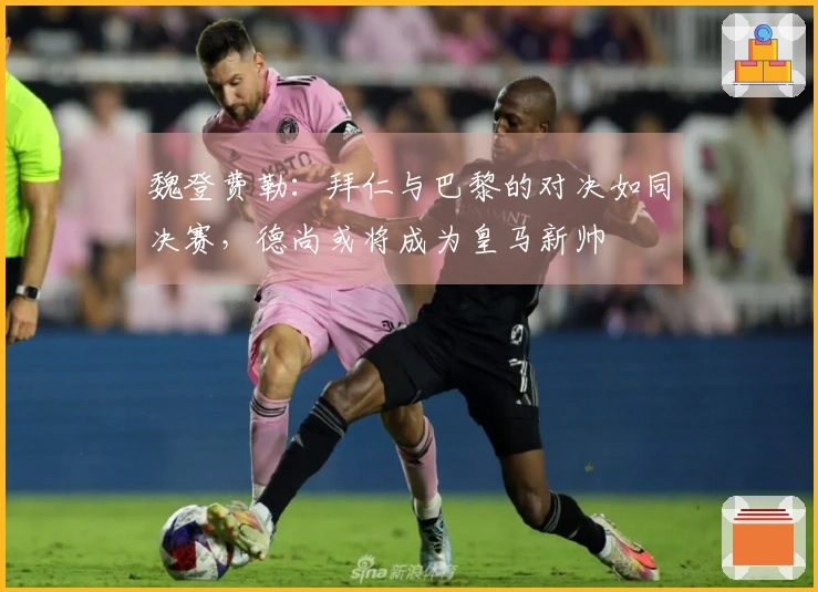 魏登费勒：拜仁与巴黎的对决如同决赛，德尚或将成为皇马新帅