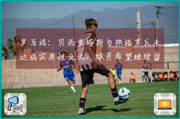 罗马诺：贝西克塔斯与热格罗瓦未达成实质性交流，球员希望继续留在尤文