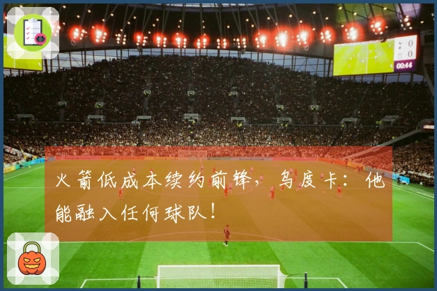 火箭低成本续约前锋，乌度卡：他能融入任何球队！