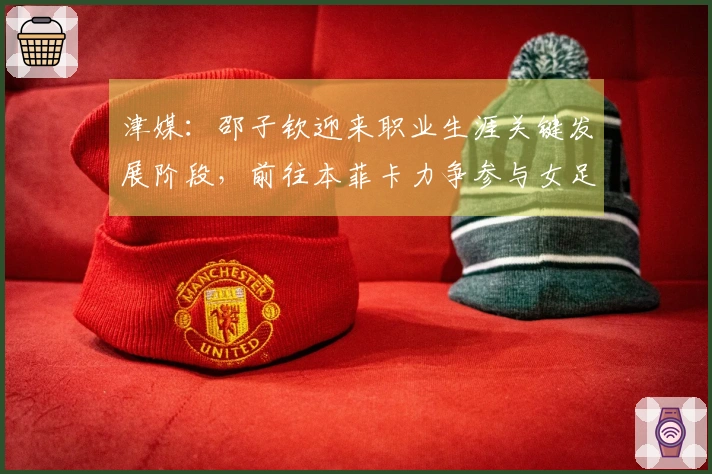 津媒：邵子钦迎来职业生涯关键发展阶段，前往本菲卡力争参与女足欧冠