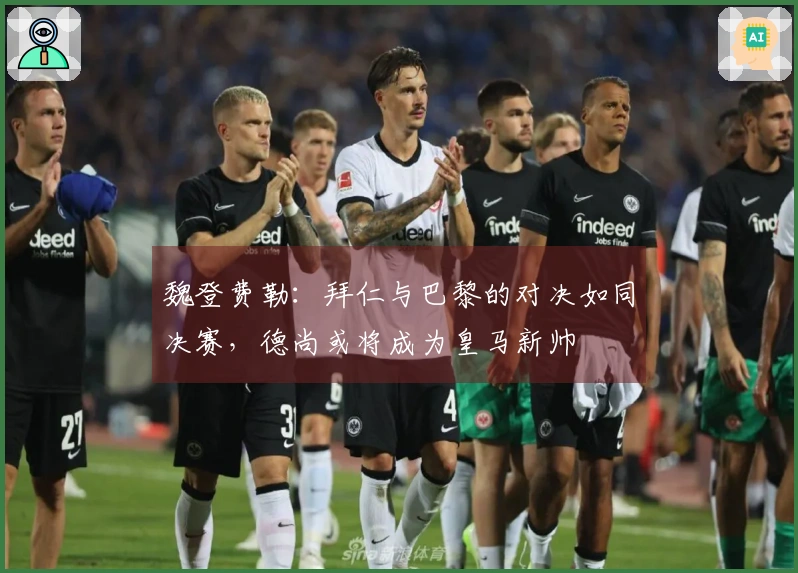 魏登费勒：拜仁与巴黎的对决如同决赛，德尚或将成为皇马新帅