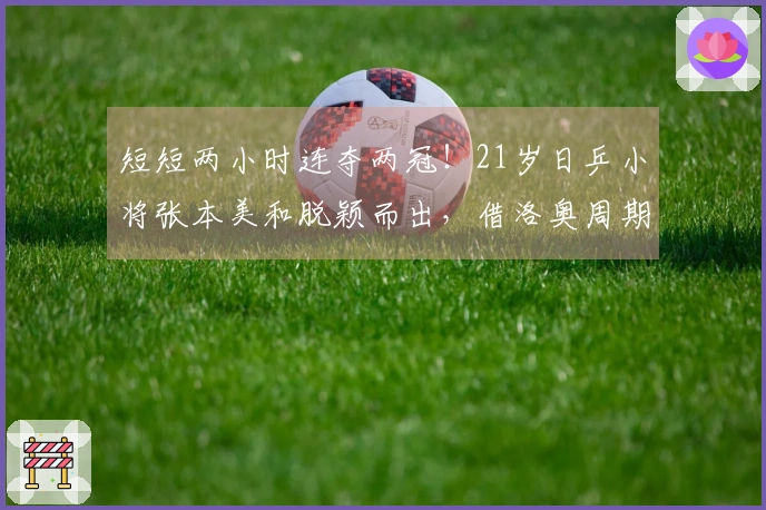 短短两小时连夺两冠！21岁日乒小将张本美和脱颖而出，借洛奥周期兼项减轻压力