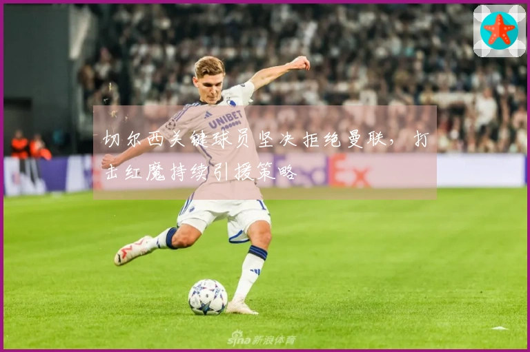 切尔西关键球员坚决拒绝曼联，打击红魔持续引援策略