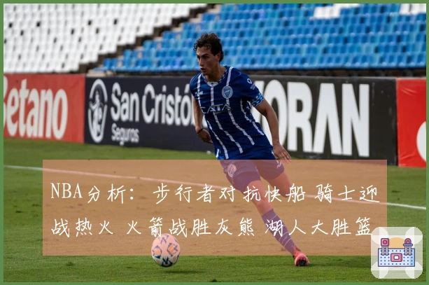 NBA分析：步行者对抗快船 骑士迎战热火 火箭战胜灰熊 湖人大胜篮网