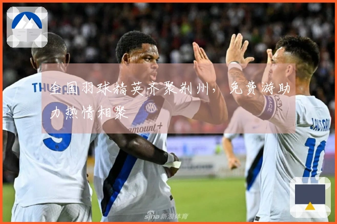 全国羽球精英齐聚荆州，免费游助力热情相聚