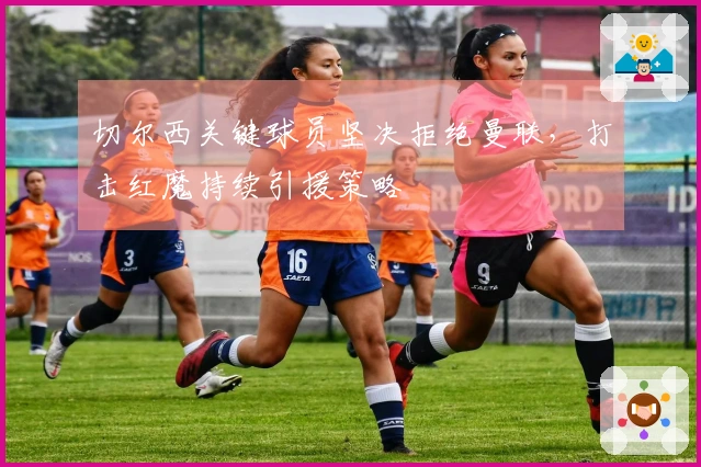 切尔西关键球员坚决拒绝曼联，打击红魔持续引援策略