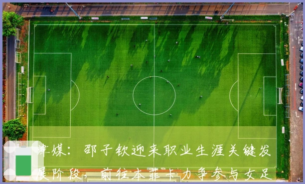 津媒：邵子钦迎来职业生涯关键发展阶段，前往本菲卡力争参与女足欧冠