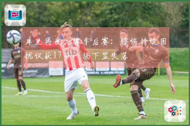 库里再度无缘季后赛：膝伤持续困扰仅获17分，场下显失落