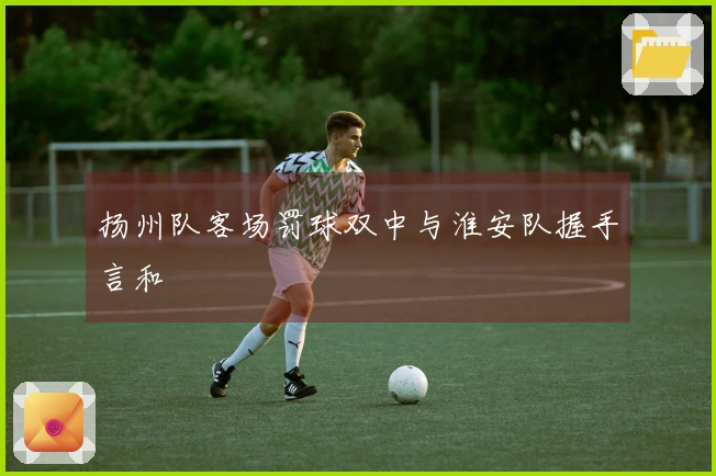 扬州队客场罚球双中与淮安队握手言和