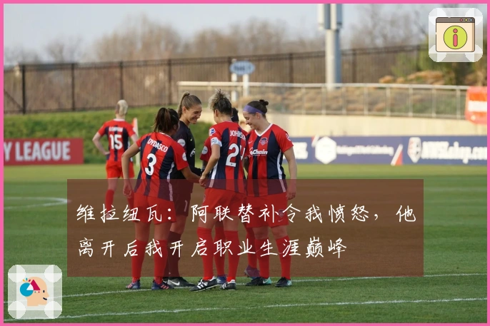 维拉纽瓦：阿联替补令我愤怒，他离开后我开启职业生涯巅峰